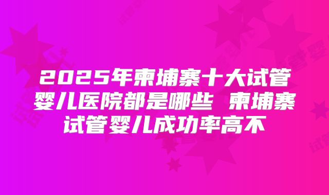 2025年柬埔寨十大试管婴儿医院都是哪些 柬埔寨试管婴儿成功率高不