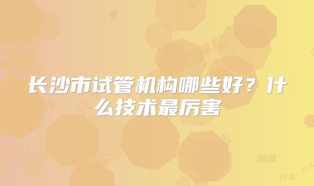 长沙市试管机构哪些好？什么技术最厉害
