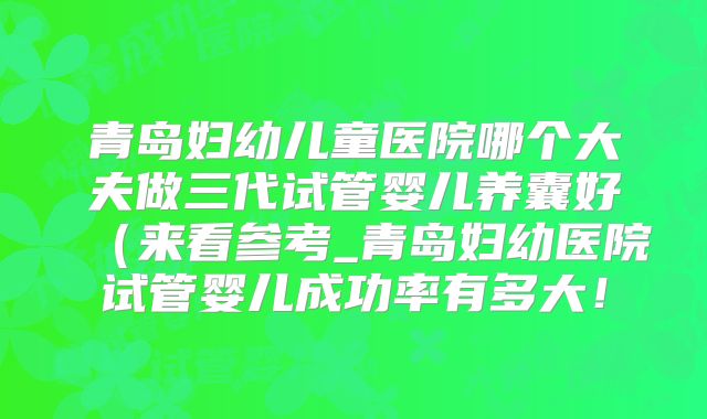 青岛妇幼儿童医院哪个大夫做三代试管婴儿养囊好(来看参考_青岛妇幼医院试管婴儿成功率有多大!