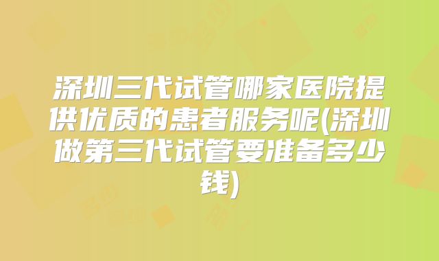 深圳三代试管哪家医院提供优质的患者服务呢(深圳做第三代试管要准备多少钱)