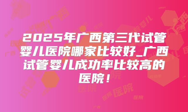 2025年广西第三代试管婴儿医院哪家比较好_广西试管婴儿成功率比较高的医院！