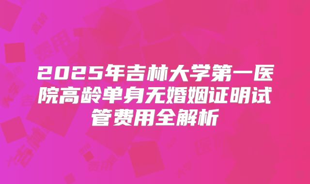 2025年吉林大学第一医院高龄单身无婚姻证明试管费用全解析