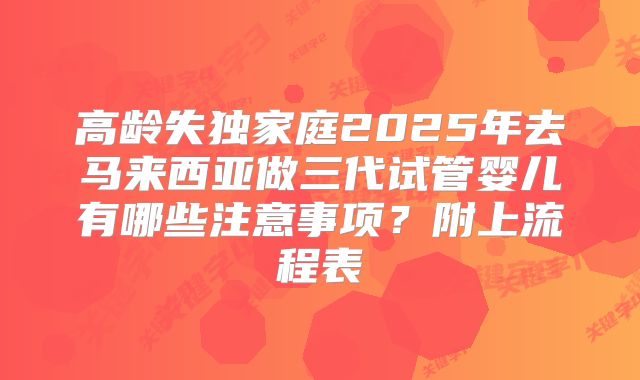 高龄失独家庭2025年去马来西亚做三代试管婴儿有哪些注意事项？附上流程表
