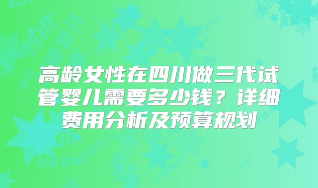 高龄女性在四川做三代试管婴儿需要多少钱？详细费用分析及预算规划