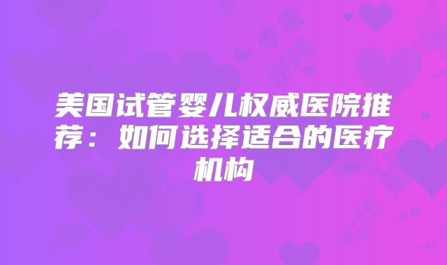 美国试管婴儿权威医院推荐：如何选择适合的医疗机构
