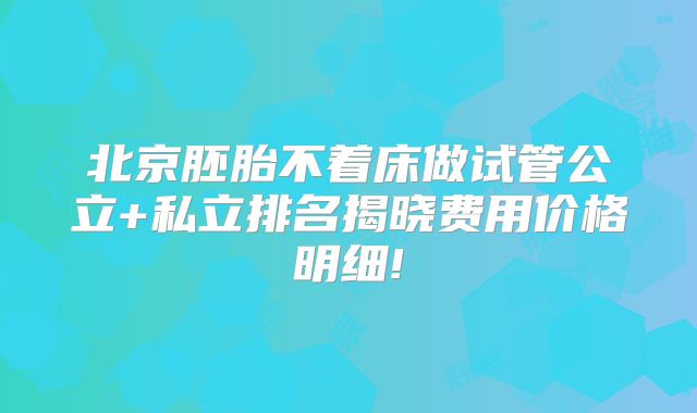 北京胚胎不着床做试管公立+私立排名揭晓费用价格明细!