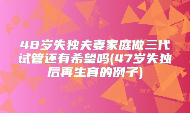 48岁失独夫妻家庭做三代试管还有希望吗(47岁失独后再生育的例子)