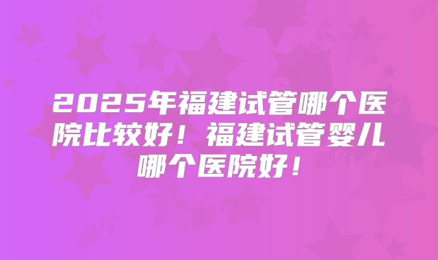 2025年福建试管哪个医院比较好！福建试管婴儿哪个医院好！