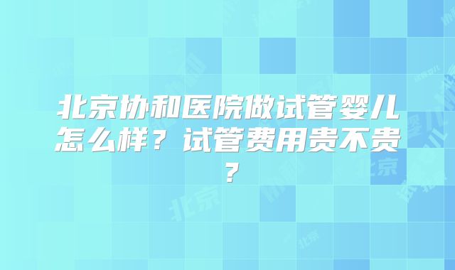 北京协和医院做试管婴儿怎么样？试管费用贵不贵？