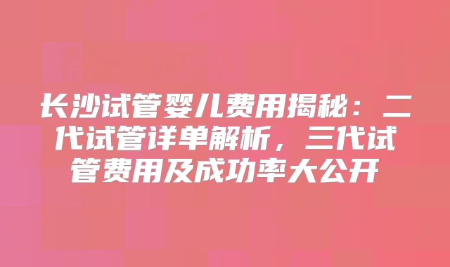 长沙试管婴儿费用揭秘：二代试管详单解析，三代试管费用及成功率大公开