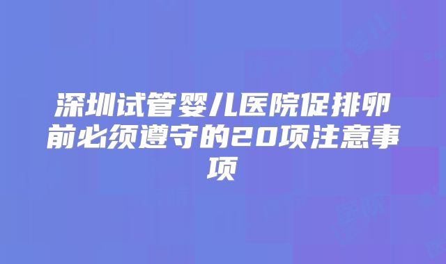 深圳试管婴儿医院促排卵前必须遵守的20项注意事项