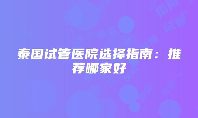 泰国试管医院选择指南：推荐哪家好