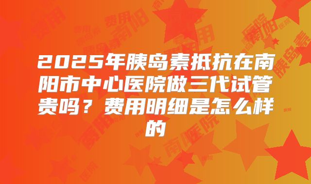 2025年胰岛素抵抗在南阳市中心医院做三代试管贵吗？费用明细是怎么样的