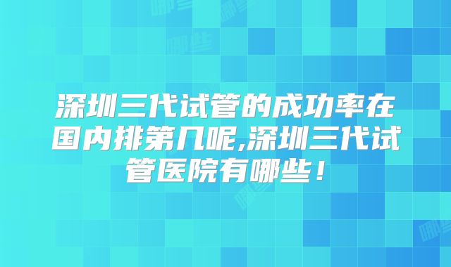 深圳三代试管的成功率在国内排第几呢,深圳三代试管医院有哪些！