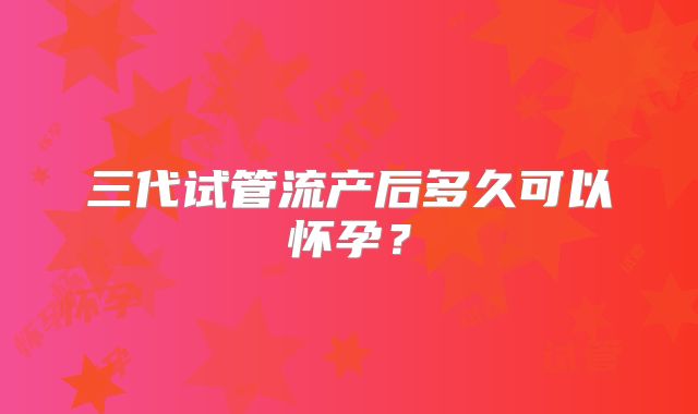 三代试管流产后多久可以怀孕?