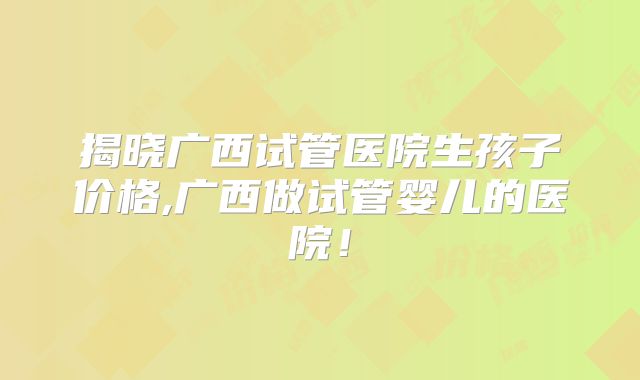 揭晓广西试管医院生孩子价格,广西做试管婴儿的医院！