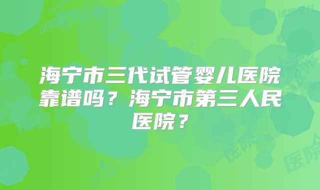 海宁市三代试管婴儿医院靠谱吗?海宁市第三人民医院?
