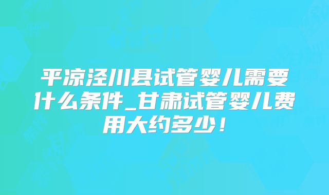 平凉泾川县试管婴儿需要什么条件_甘肃试管婴儿费用大约多少！