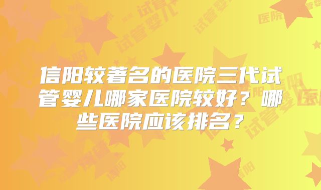 信阳较著名的医院三代试管婴儿哪家医院较好？哪些医院应该排名？