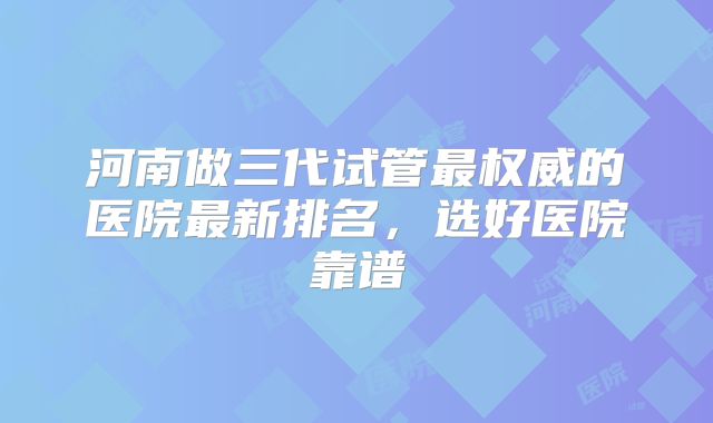 河南做三代试管最权威的医院最新排名，选好医院靠谱