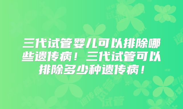 三代试管婴儿可以排除哪些遗传病！三代试管可以排除多少种遗传病！