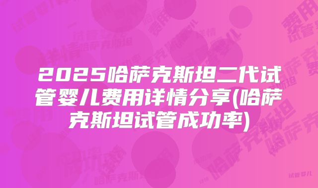 2025哈萨克斯坦二代试管婴儿费用详情分享(哈萨克斯坦试管成功率)