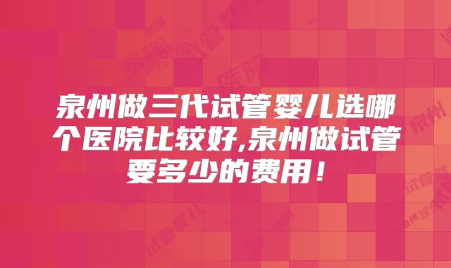 泉州做三代试管婴儿选哪个医院比较好,泉州做试管要多少的费用！