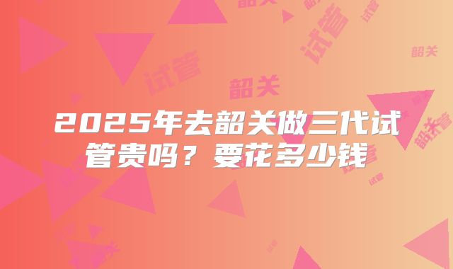 2025年去韶关做三代试管贵吗？要花多少钱