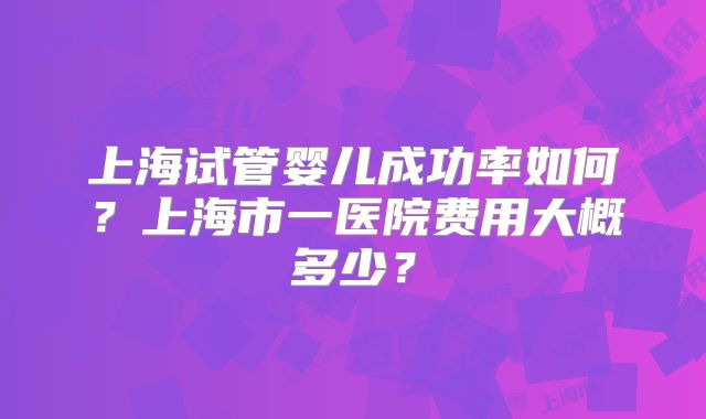 上海试管婴儿成功率如何?上海市一医院费用大概多少?