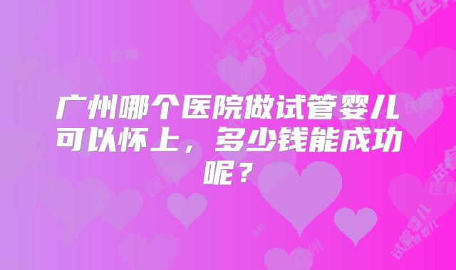 广州哪个医院做试管婴儿可以怀上,多少钱能成功呢?