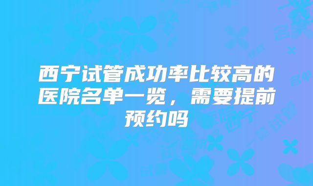 西宁试管成功率比较高的医院名单一览，需要提前预约吗