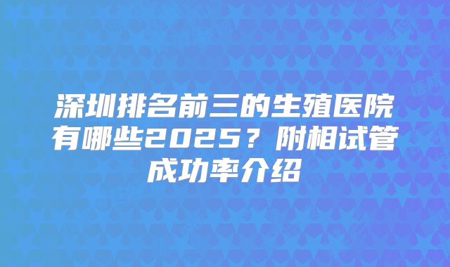 深圳排名前三的生殖医院有哪些2025？附相试管成功率介绍