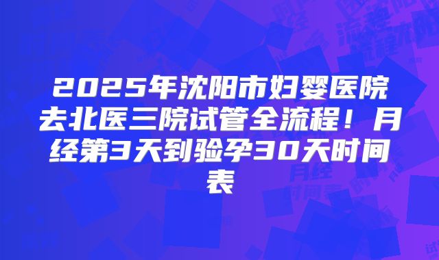 2025年沈阳市妇婴医院去北医三院试管全流程！月经第3天到验孕30天时间表