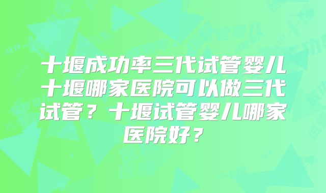 十堰成功率三代试管婴儿十堰哪家医院可以做三代试管?十堰试管婴儿哪家医院好?