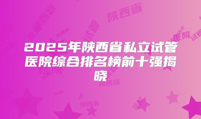 2025年陕西省私立试管医院综合排名榜前十强揭晓