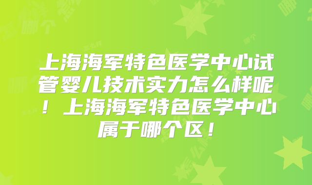 上海海军特色医学中心试管婴儿技术实力怎么样呢！上海海军特色医学中心属于哪个区！
