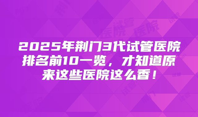 2025年荆门3代试管医院排名前10一览，才知道原来这些医院这么香！