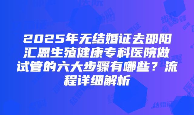 2025年无结婚证去邵阳汇恩生殖健康专科医院做试管的六大步骤有哪些？流程详细解析