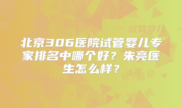 北京306医院试管婴儿专家排名中哪个好？朱亮医生怎么样？