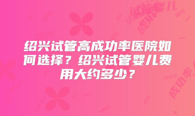 绍兴试管高成功率医院如何选择？绍兴试管婴儿费用大约多少？