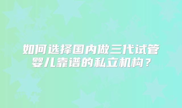 如何选择国内做三代试管婴儿靠谱的私立机构？