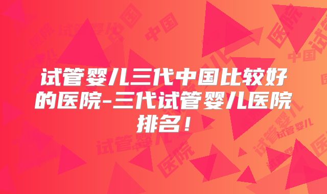 试管婴儿三代中国比较好的医院-三代试管婴儿医院排名！