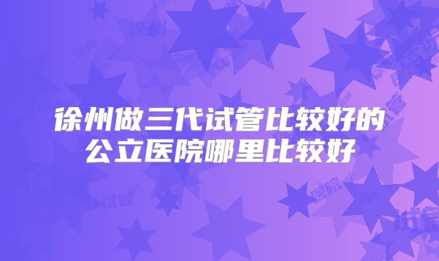 徐州做三代试管比较好的公立医院哪里比较好