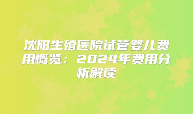 沈阳生殖医院试管婴儿费用概览：2024年费用分析解读