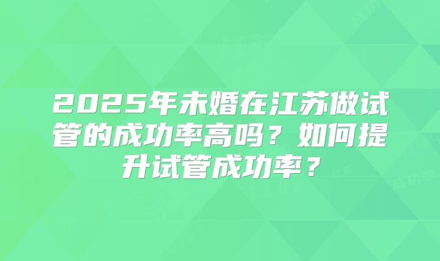 2025年未婚在江苏做试管的成功率高吗？如何提升试管成功率？