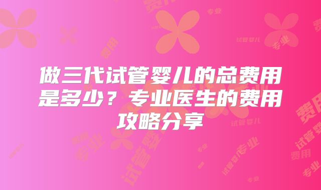 做三代试管婴儿的总费用是多少？专业医生的费用攻略分享