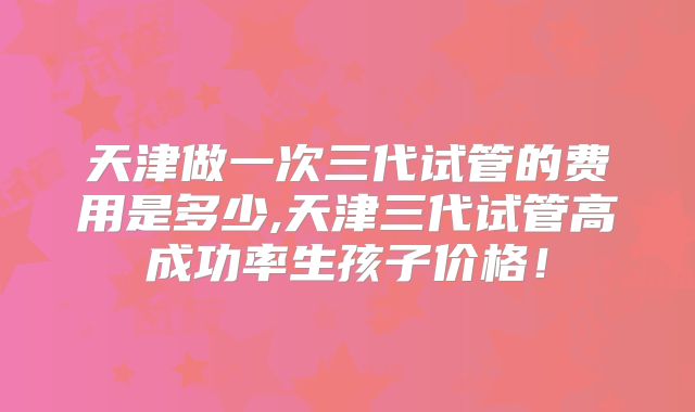 天津做一次三代试管的费用是多少,天津三代试管高成功率生孩子价格！