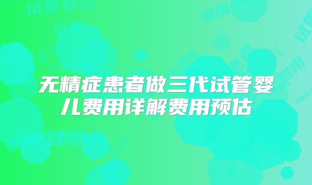 无精症患者做三代试管婴儿费用详解费用预估