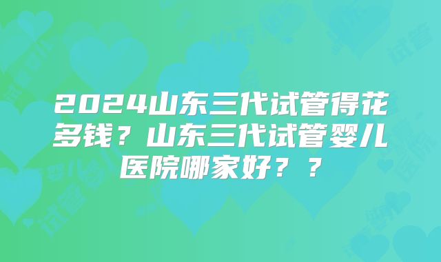 2024山东三代试管得花多钱?山东三代试管婴儿医院哪家好??