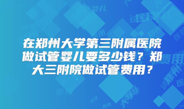 在郑州大学第三附属医院做试管婴儿要多少钱？郑大三附院做试管费用？